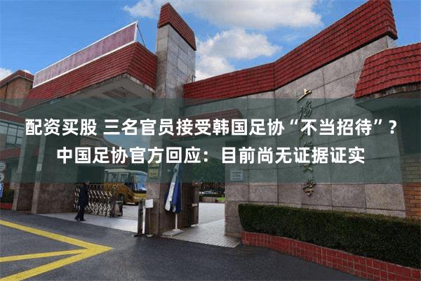 配资买股 三名官员接受韩国足协“不当招待”？中国足协官方回应：目前尚无证据证实