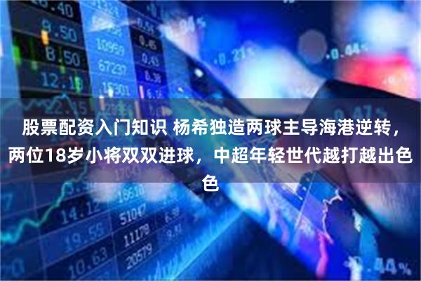 股票配资入门知识 杨希独造两球主导海港逆转，两位18岁小将双双进球，中超年轻世代越打越出色