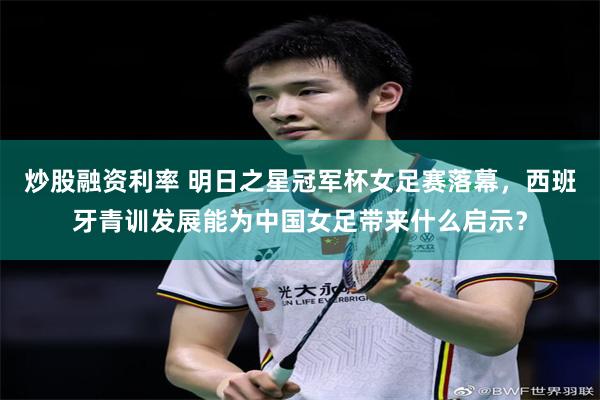 炒股融资利率 明日之星冠军杯女足赛落幕，西班牙青训发展能为中国女足带来什么启示？