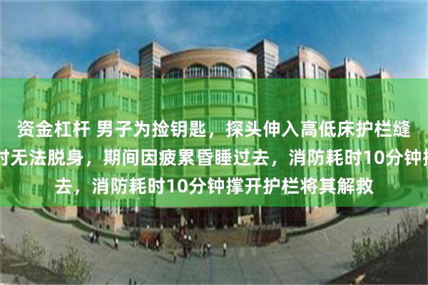 资金杠杆 男子为捡钥匙，探头伸入高低床护栏缝隙被卡，近12小时无法脱身，期间因疲累昏睡过去，消防耗时10分钟撑开护栏将其解救