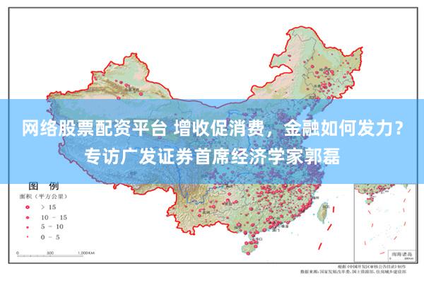 网络股票配资平台 增收促消费，金融如何发力？专访广发证券首席经济学家郭磊