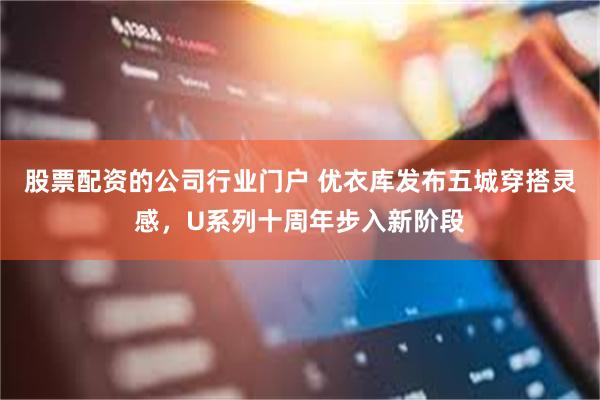 股票配资的公司行业门户 优衣库发布五城穿搭灵感，U系列十周年步入新阶段