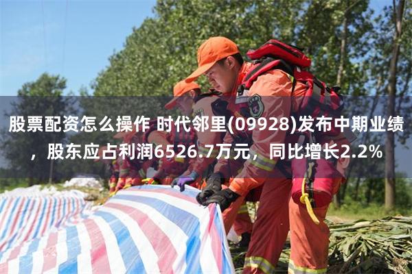 股票配资怎么操作 时代邻里(09928)发布中期业绩，股东应占利润6526.7万元，同比增长2.2%