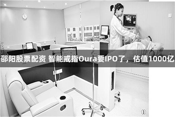 邵阳股票配资 智能戒指Oura要IPO了，估值1000亿