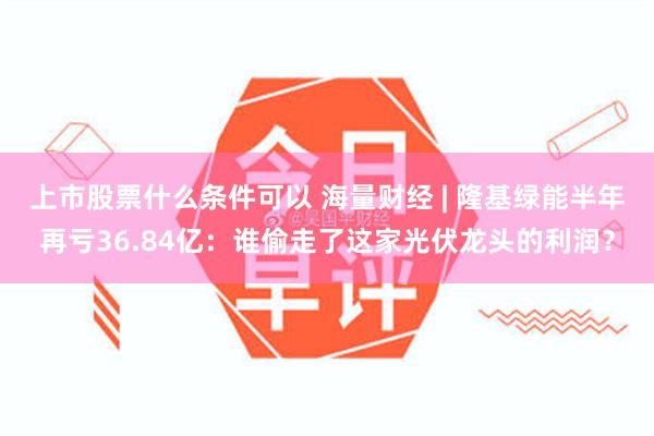 上市股票什么条件可以 海量财经 | 隆基绿能半年再亏36.84亿：谁偷走了这家光伏龙头的利润？