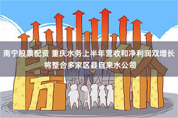 南宁股票配资 重庆水务上半年营收和净利润双增长 将整合多家区县自来水公司