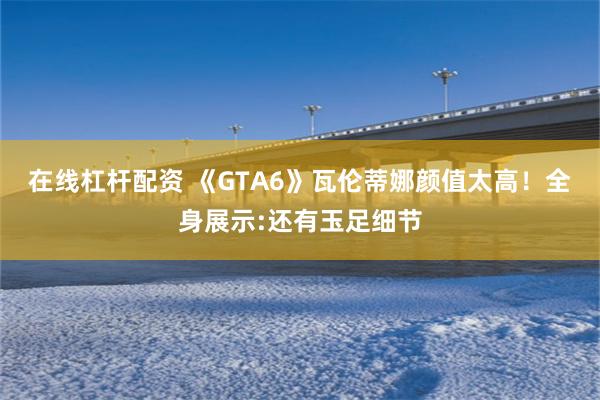 在线杠杆配资 《GTA6》瓦伦蒂娜颜值太高！全身展示:还有玉足细节