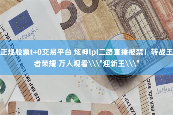 正规股票t+0交易平台 炫神lpl二路直播被禁！转战王者荣耀 万人观看\