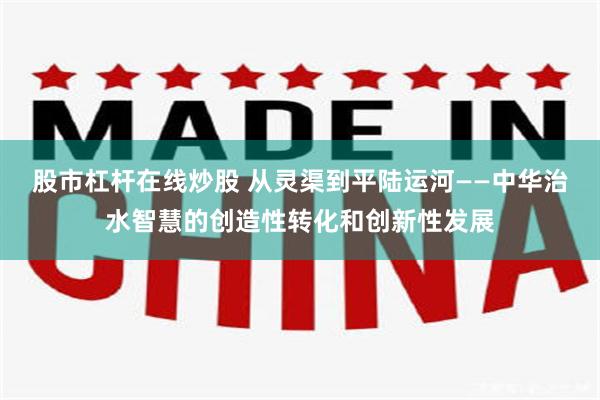股市杠杆在线炒股 从灵渠到平陆运河——中华治水智慧的创造性转化和创新性发展