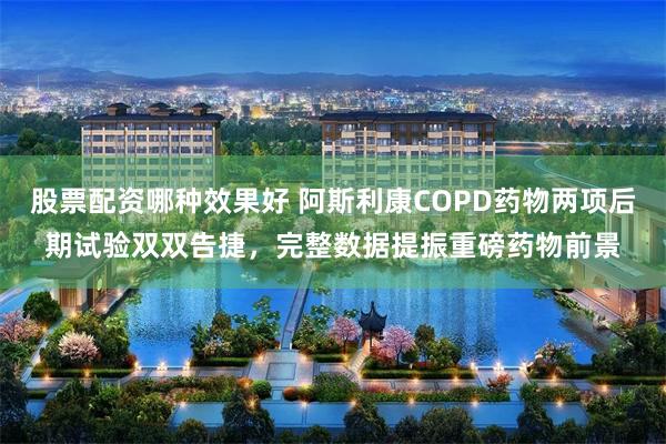 股票配资哪种效果好 阿斯利康COPD药物两项后期试验双双告捷，完整数据提振重磅药物前景