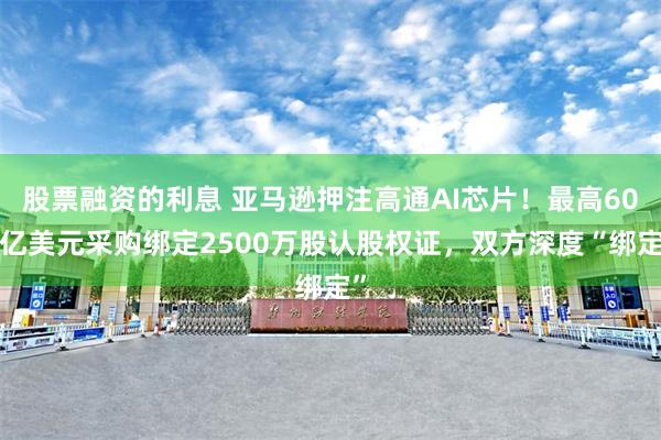 股票融资的利息 亚马逊押注高通AI芯片！最高600亿美元采购绑定2500万股认股权证，双方深度“绑定”