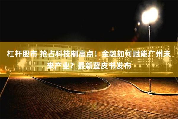 杠杆股市 抢占科技制高点！金融如何赋能广州未来产业？最新蓝皮书发布