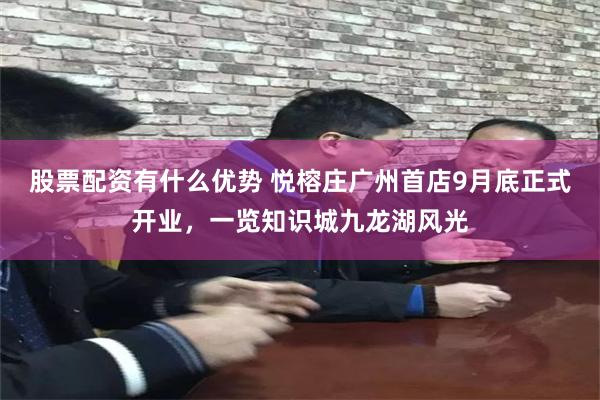 股票配资有什么优势 悦榕庄广州首店9月底正式开业，一览知识城九龙湖风光
