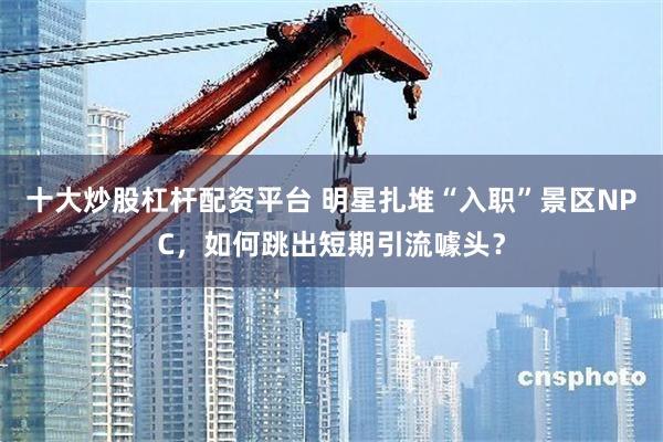 十大炒股杠杆配资平台 明星扎堆“入职”景区NPC，如何跳出短期引流噱头？