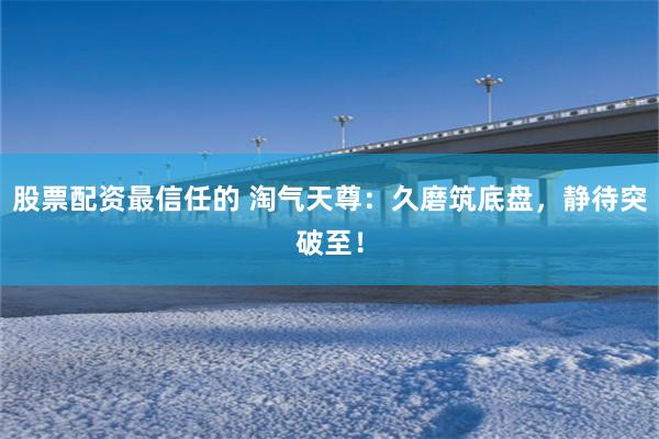 股票配资最信任的 淘气天尊：久磨筑底盘，静待突破至！