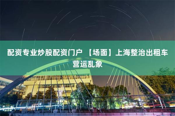 配资专业炒股配资门户 【场面】上海整治出租车营运乱象