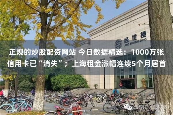 正规的炒股配资网站 今日数据精选：1000万张信用卡已“消失”；上海租金涨幅连续5个月居首