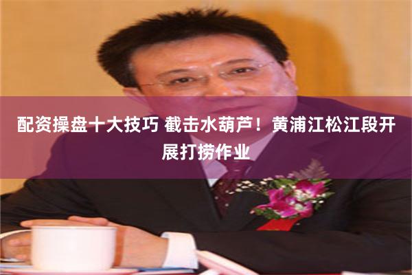 配资操盘十大技巧 截击水葫芦！黄浦江松江段开展打捞作业