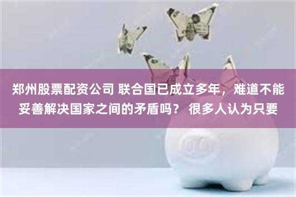 郑州股票配资公司 联合国已成立多年，难道不能妥善解决国家之间的矛盾吗？ 很多人认为只要