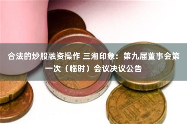 合法的炒股融资操作 三湘印象：第九届董事会第一次（临时）会议决议公告