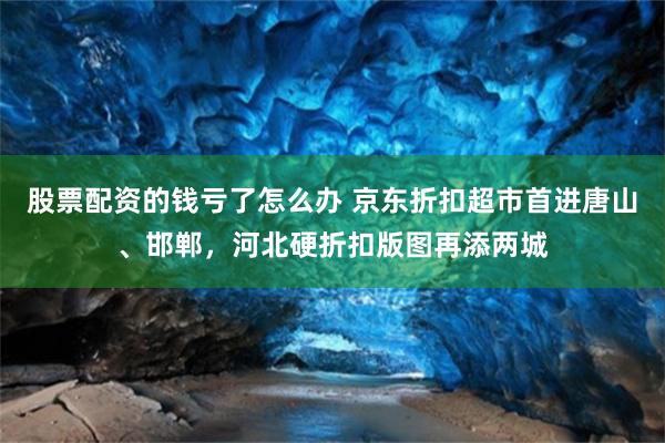 股票配资的钱亏了怎么办 京东折扣超市首进唐山、邯郸，河北硬折扣版图再添两城
