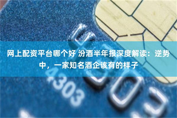 网上配资平台哪个好 汾酒半年报深度解读：逆势中，一家知名酒企该有的样子