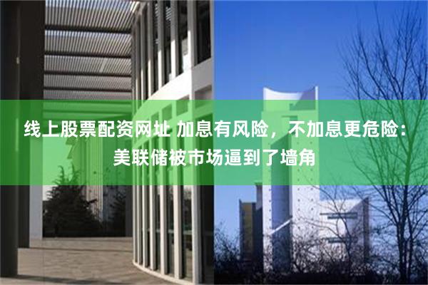 线上股票配资网址 加息有风险，不加息更危险：美联储被市场逼到了墙角