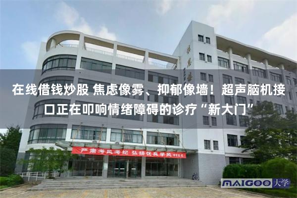 在线借钱炒股 焦虑像雾、抑郁像墙！超声脑机接口正在叩响情绪障碍的诊疗“新大门”