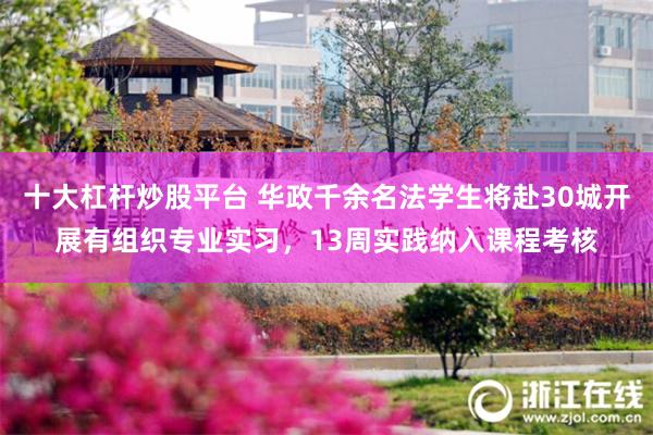 十大杠杆炒股平台 华政千余名法学生将赴30城开展有组织专业实习，13周实践纳入课程考核