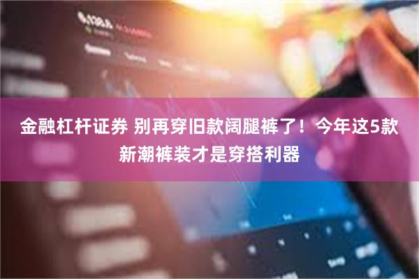 金融杠杆证券 别再穿旧款阔腿裤了！今年这5款新潮裤装才是穿搭利器
