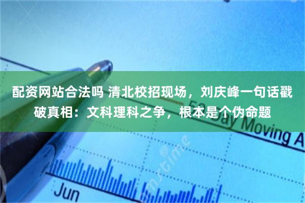 配资网站合法吗 清北校招现场，刘庆峰一句话戳破真相：文科理科之争，根本是个伪命题