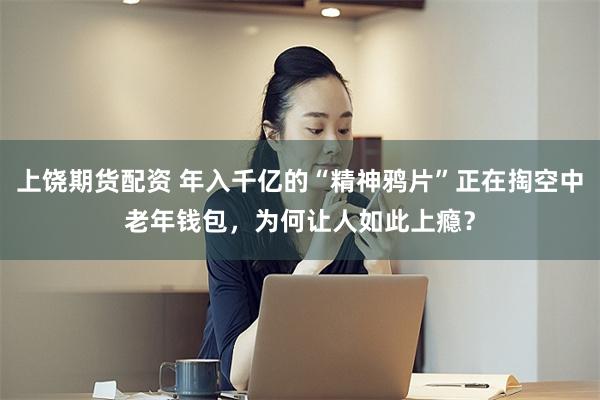 上饶期货配资 年入千亿的“精神鸦片”正在掏空中老年钱包，为何让人如此上瘾？