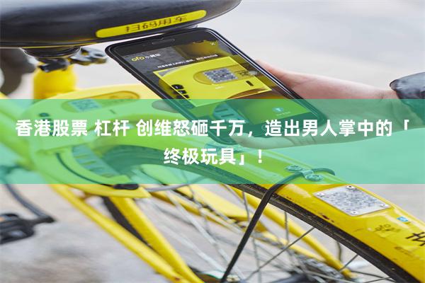 香港股票 杠杆 创维怒砸千万，造出男人掌中的「终极玩具」！