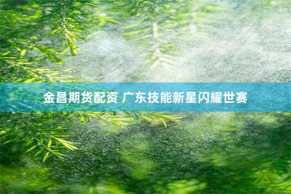 金昌期货配资 广东技能新星闪耀世赛