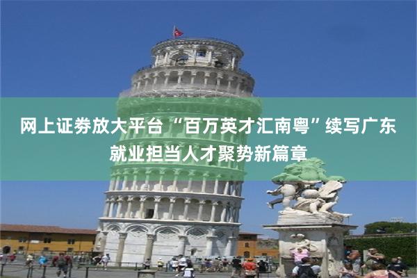 网上证劵放大平台 “百万英才汇南粤”续写广东就业担当人才聚势新篇章