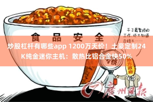 炒股杠杆有哪些app 1200万天价！土豪定制24K纯金迷你主机：散热比铝合金快50%
