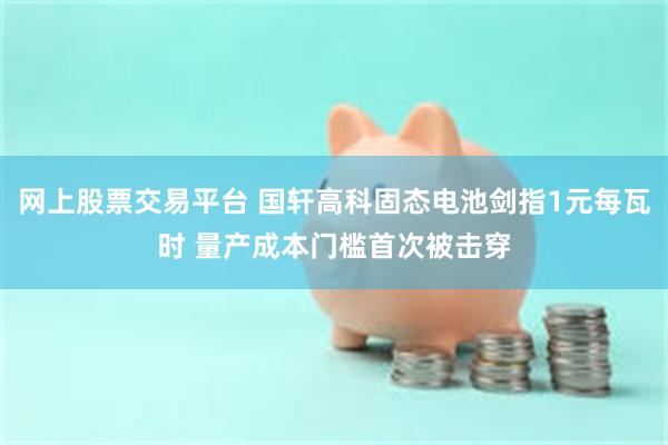 网上股票交易平台 国轩高科固态电池剑指1元每瓦时 量产成本门槛首次被击穿