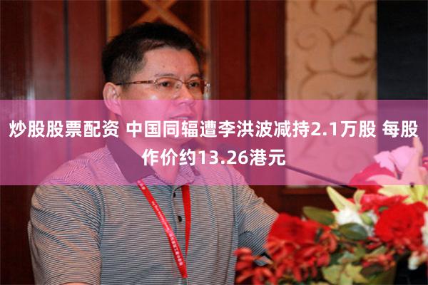 炒股股票配资 中国同辐遭李洪波减持2.1万股 每股作价约13.26港元