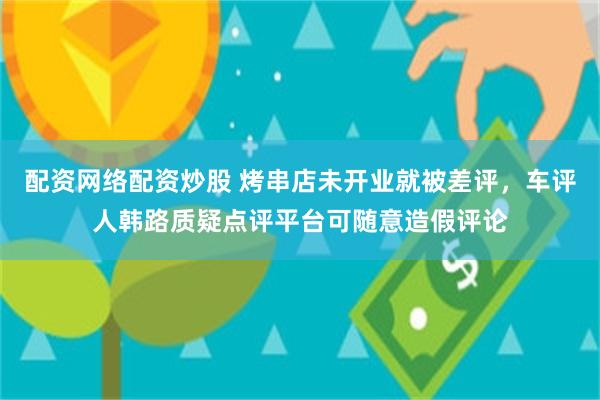 配资网络配资炒股 烤串店未开业就被差评，车评人韩路质疑点评平台可随意造假评论