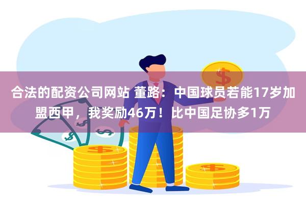 合法的配资公司网站 董路:中国球员若能17岁加盟西甲,我奖励46万!比中国足协多1万