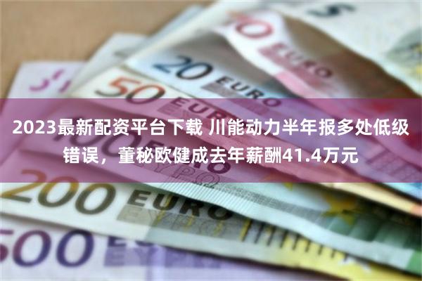 2023最新配资平台下载 川能动力半年报多处低级错误，董秘欧健成去年薪酬41.4万元