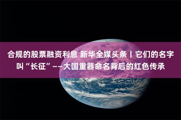 合规的股票融资利息 新华全媒头条丨它们的名字叫“长征”——大国重器命名背后的红色传承