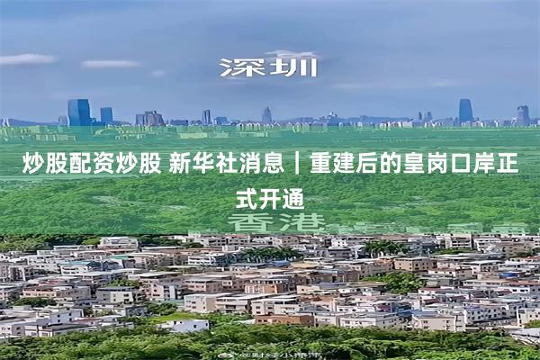 炒股配资炒股 新华社消息｜重建后的皇岗口岸正式开通