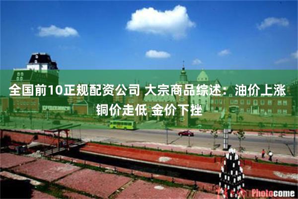 全国前10正规配资公司 大宗商品综述：油价上涨 铜价走低 金价下挫