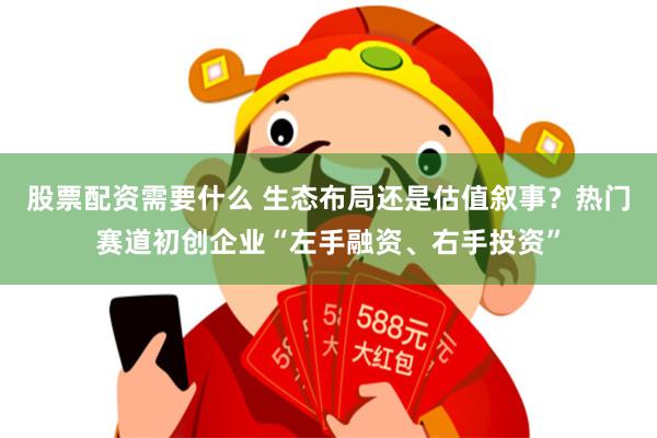 股票配资需要什么 生态布局还是估值叙事？热门赛道初创企业“左手融资、右手投资”
