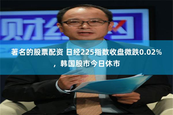 著名的股票配资 日经225指数收盘微跌0.02%，韩国股市今日休市