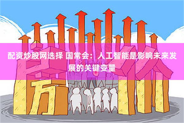 配资炒股网选择 国常会：人工智能是影响未来发展的关键变量