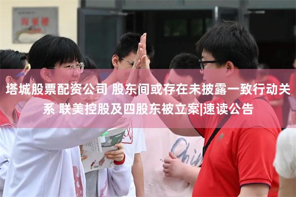 塔城股票配资公司 股东间或存在未披露一致行动关系 联美控股及四股东被立案|速读公告