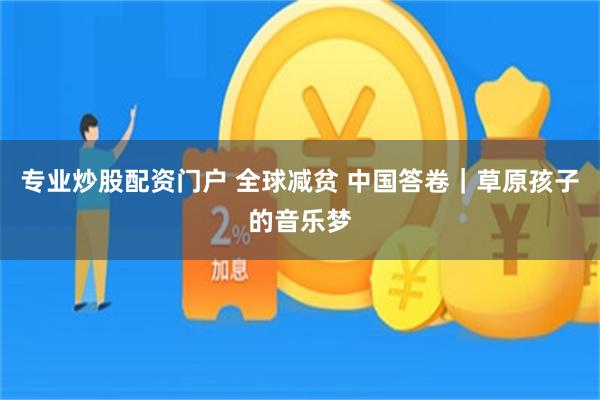专业炒股配资门户 全球减贫 中国答卷｜草原孩子的音乐梦