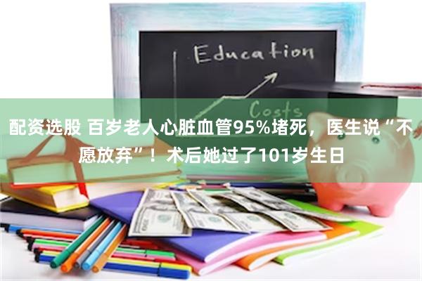 配资选股 百岁老人心脏血管95%堵死，医生说“不愿放弃”！术后她过了101岁生日